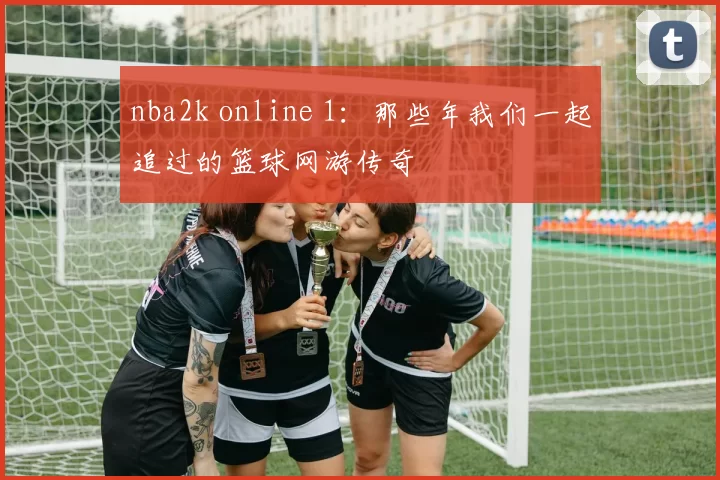 nba2k online 1：那些年我们一起追过的篮球网游传奇