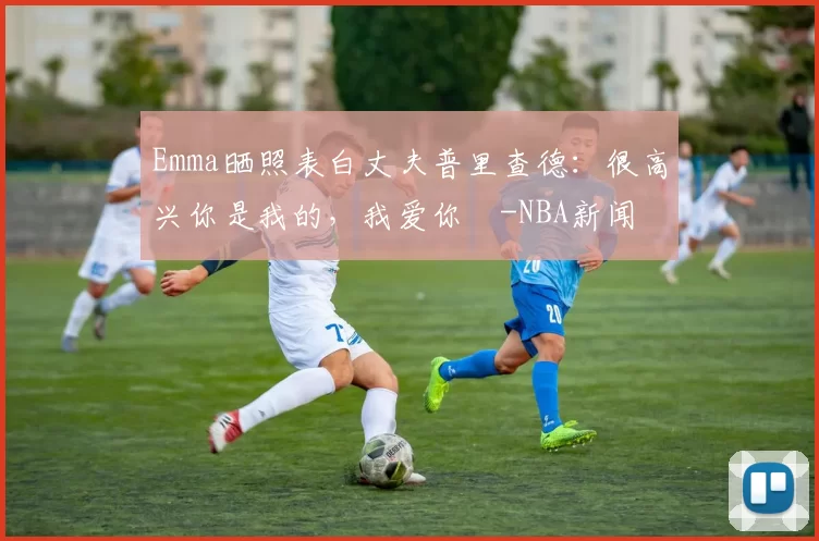 Emma晒照表白丈夫普里查德：很高兴你是我的，我爱你️-NBA新闻