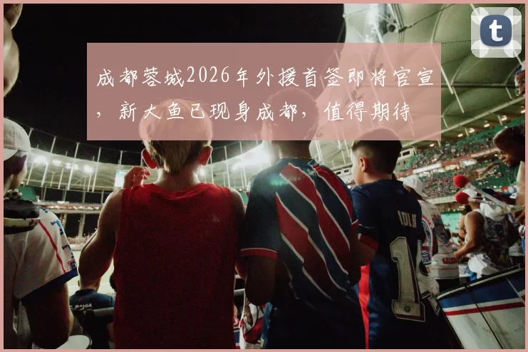 成都蓉城2026年外援首签即将官宣，新大鱼已现身成都，值得期待