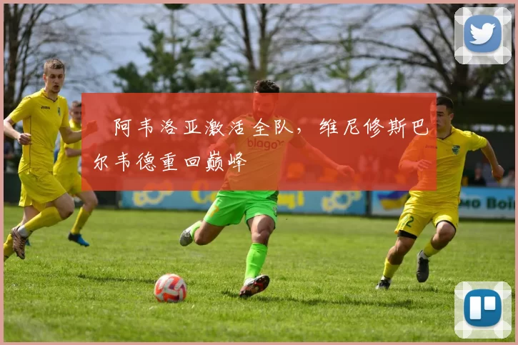 ​阿韦洛亚激活全队，维尼修斯巴尔韦德重回巅峰