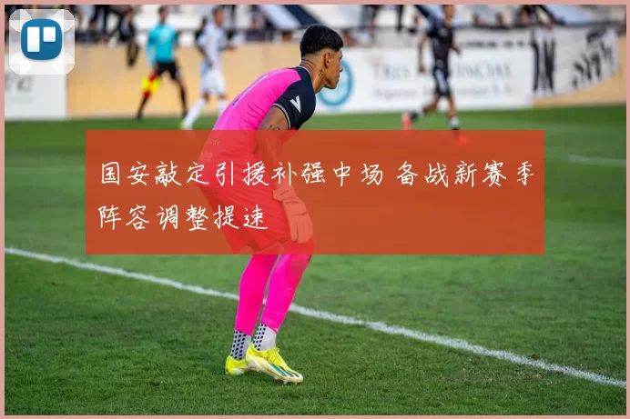 国安敲定引援补强中场 备战新赛季阵容调整提速