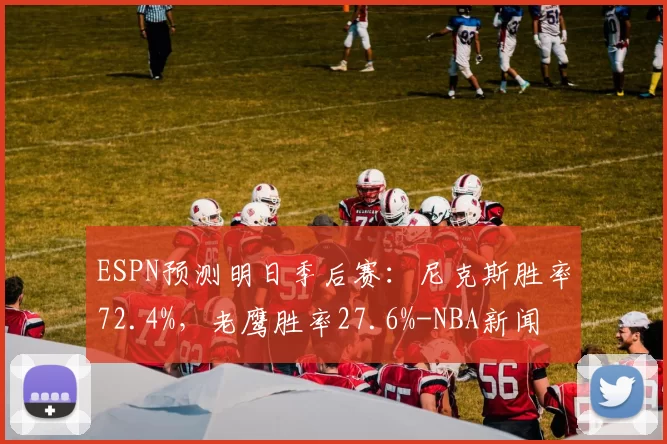 ESPN预测明日季后赛：尼克斯胜率72.4%，老鹰胜率27.6%-NBA新闻