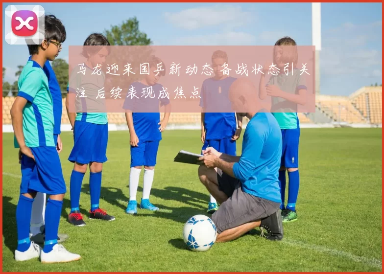 马龙迎来国乒新动态 备战状态引关注 后续表现成焦点