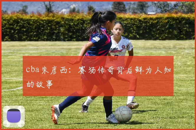 cba朱彦西：赛场传奇背后鲜为人知的故事