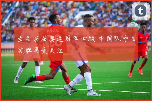 女足历届奥运冠军回顾 中国队冲击奖牌再受关注