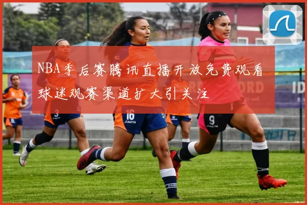 NBA季后赛腾讯直播开放免费观看 球迷观赛渠道扩大引关注