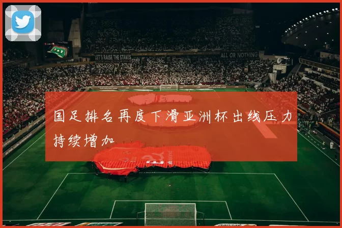 国足排名再度下滑亚洲杯出线压力持续增加