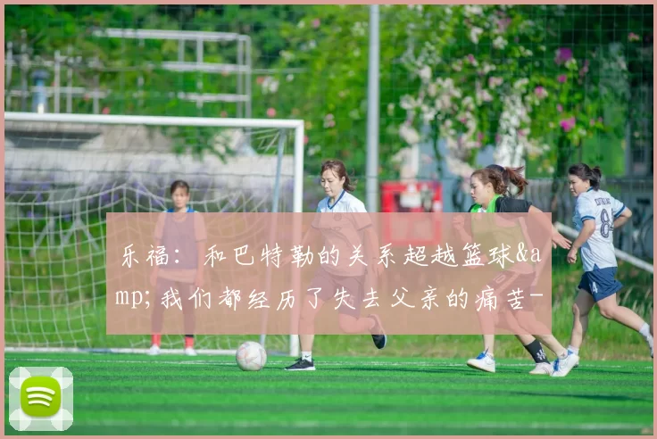 乐福：和巴特勒的关系超越篮球&我们都经历了失去父亲的痛苦-NBA新闻