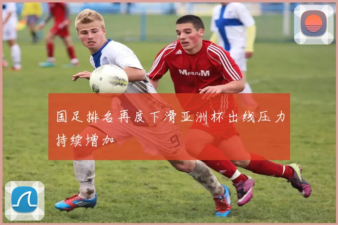 国足排名再度下滑亚洲杯出线压力持续增加