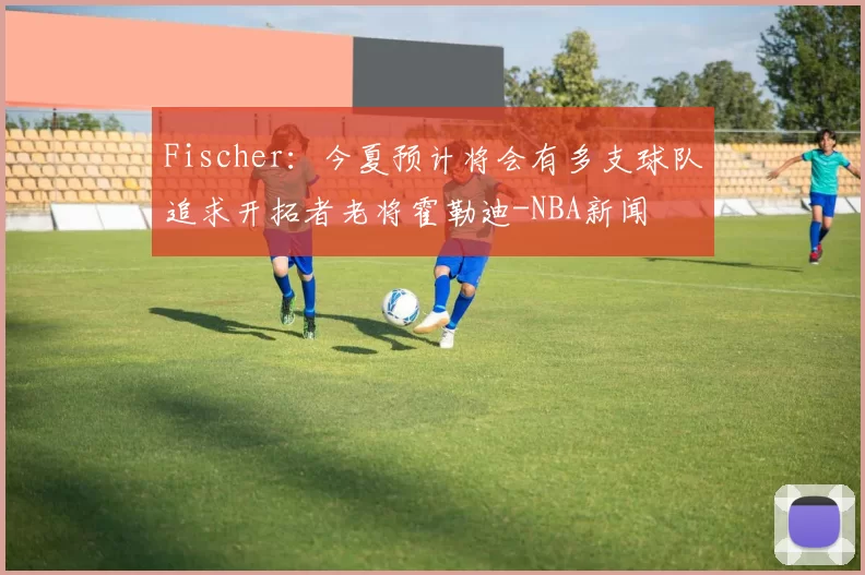 Fischer：今夏预计将会有多支球队追求开拓者老将霍勒迪-NBA新闻