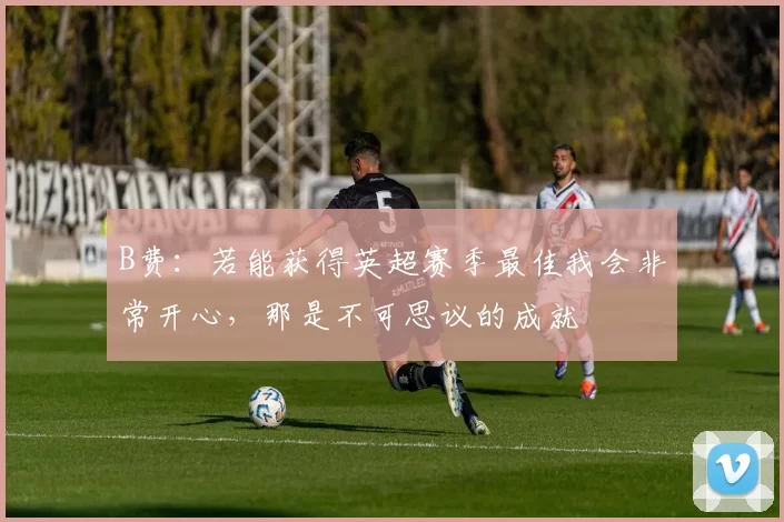 B费：若能获得英超赛季最佳我会非常开心，那是不可思议的成就