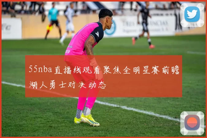 55nba直播线观看聚焦全明星赛前瞻湖人勇士对决动态