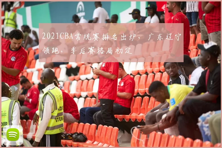 2021CBA常规赛排名出炉，广东辽宁领跑，季后赛格局初定