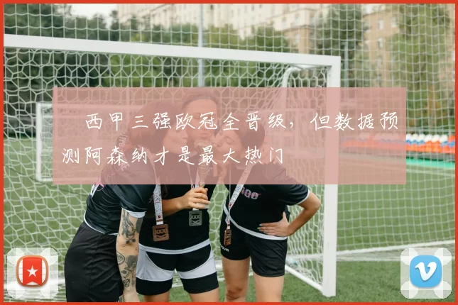 ​西甲三强欧冠全晋级，但数据预测阿森纳才是最大热门