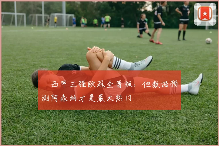 ​西甲三强欧冠全晋级，但数据预测阿森纳才是最大热门