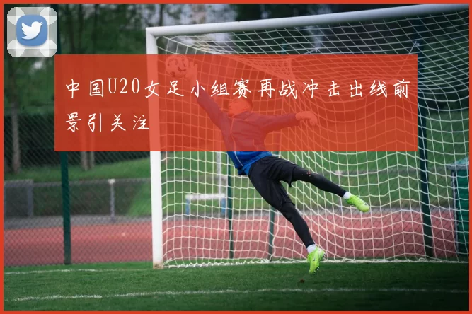 中国U20女足小组赛再战冲击出线前景引关注