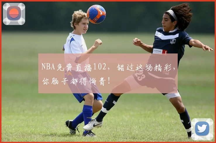 NBA免费直播102，错过这场精彩，你肠子都得悔青！