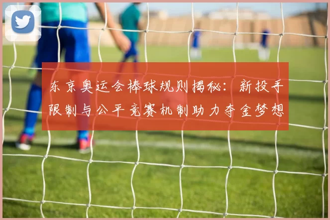 东京奥运会棒球规则揭秘：新投手限制与公平竞赛机制助力夺金梦想