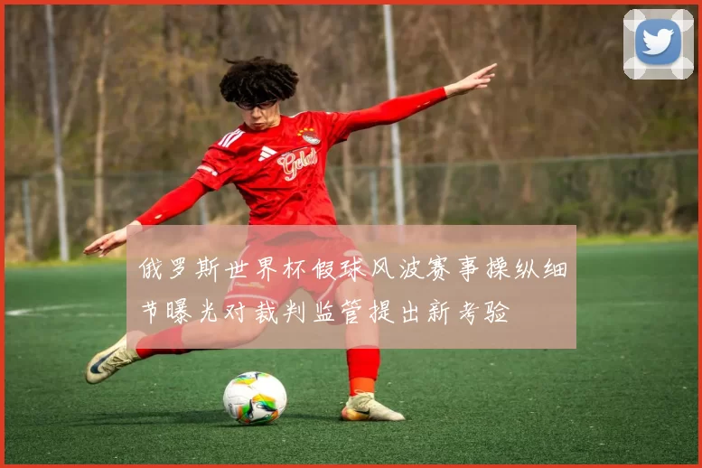 俄罗斯世界杯假球风波赛事操纵细节曝光对裁判监管提出新考验