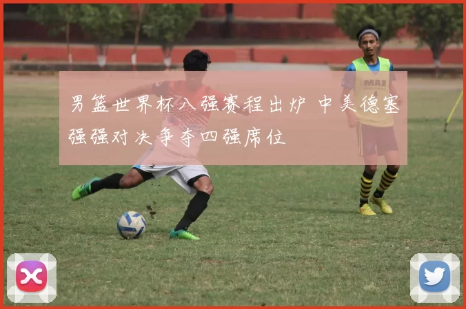 男篮世界杯八强赛程出炉 中美德塞强强对决争夺四强席位