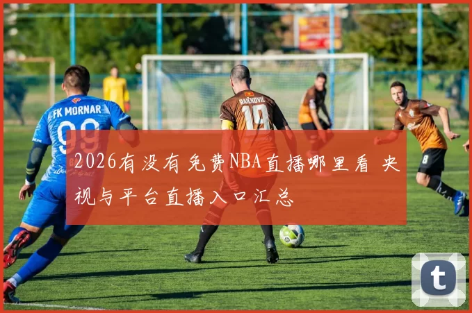 2026有没有免费NBA直播哪里看 央视与平台直播入口汇总