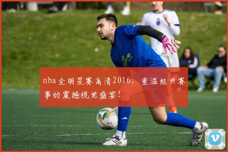 nba全明星赛高清2016，重温经典赛事的震撼视觉盛宴！