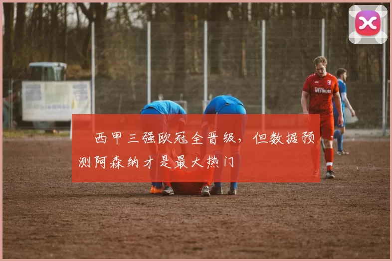 ​西甲三强欧冠全晋级，但数据预测阿森纳才是最大热门