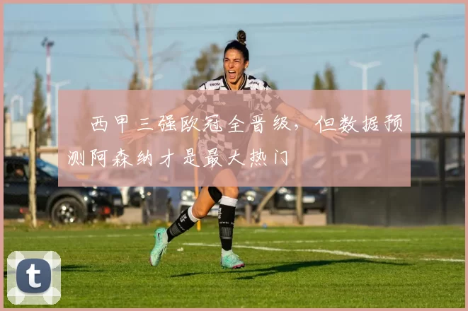 ​西甲三强欧冠全晋级，但数据预测阿森纳才是最大热门