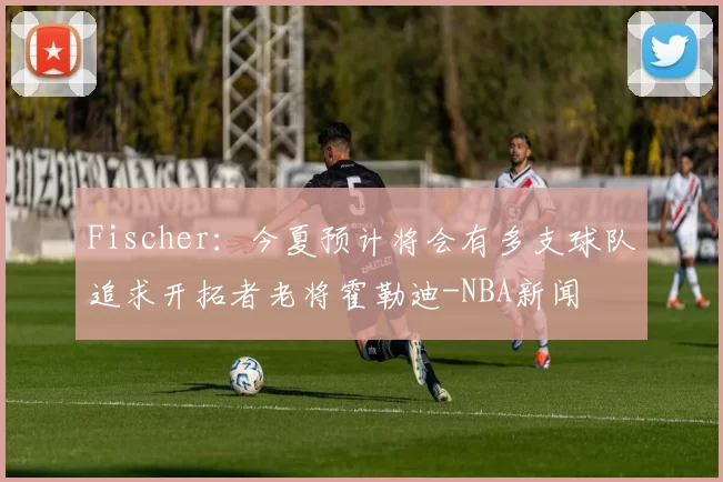 Fischer：今夏预计将会有多支球队追求开拓者老将霍勒迪-NBA新闻