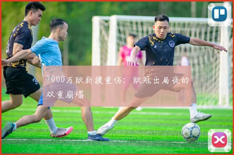 7000万欧新援重伤：欧冠出局夜的双重崩塌