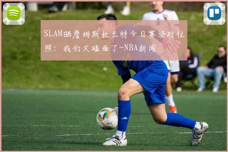 SLAM晒詹姆斯杜兰特今日赛场对位照：我们又碰面了-NBA新闻