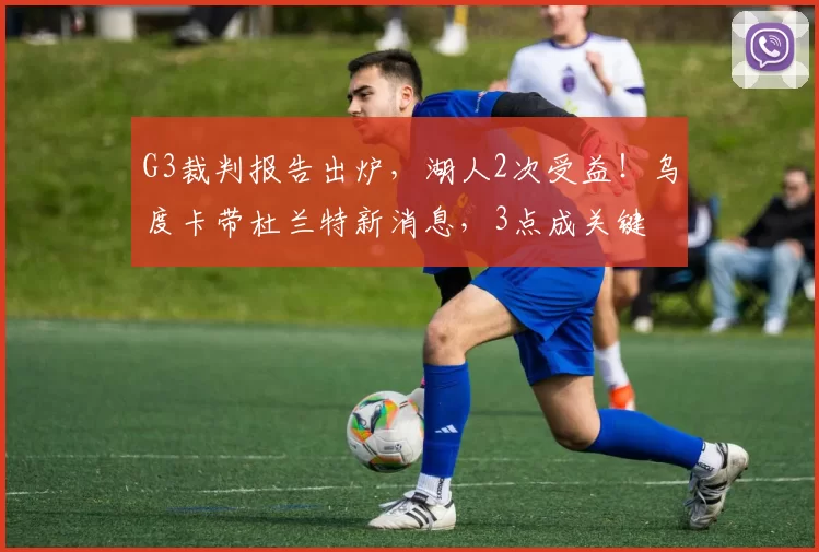 G3裁判报告出炉，湖人2次受益！乌度卡带杜兰特新消息，3点成关键