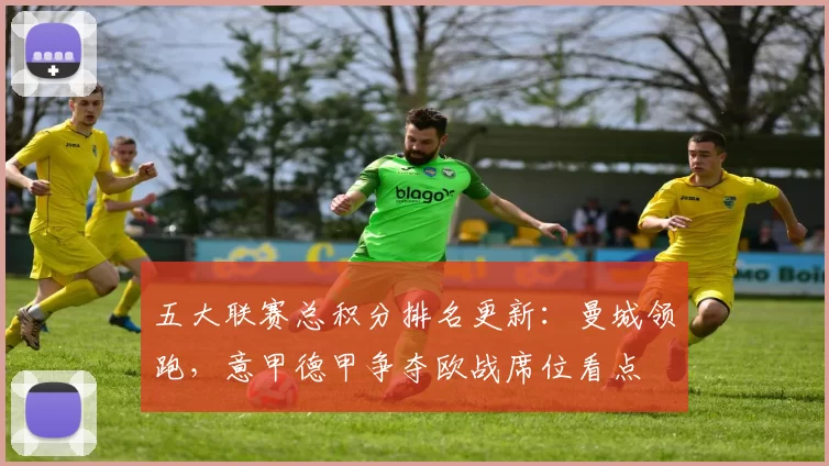 五大联赛总积分排名更新：曼城领跑，意甲德甲争夺欧战席位看点