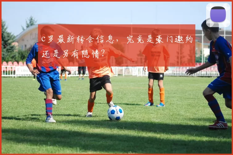 c罗最新转会信息，究竟是豪门邀约还是另有隐情？