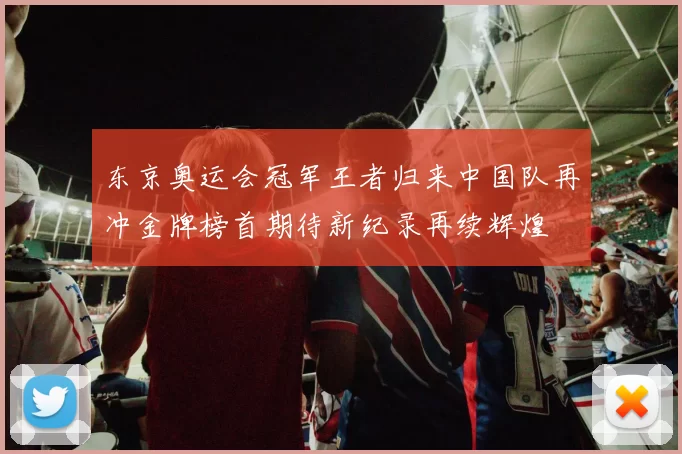 东京奥运会冠军王者归来中国队再冲金牌榜首期待新纪录再续辉煌