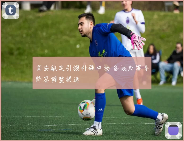 国安敲定引援补强中场 备战新赛季阵容调整提速