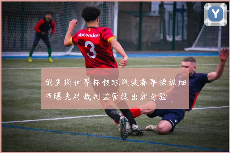 俄罗斯世界杯假球风波赛事操纵细节曝光对裁判监管提出新考验