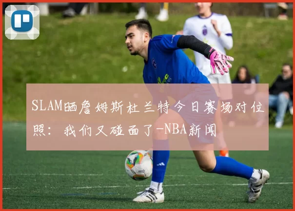 SLAM晒詹姆斯杜兰特今日赛场对位照：我们又碰面了-NBA新闻