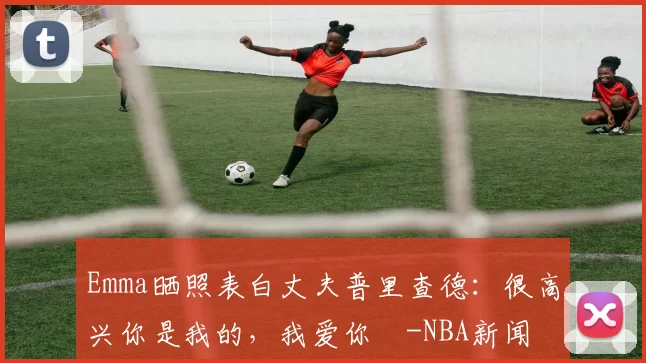 Emma晒照表白丈夫普里查德：很高兴你是我的，我爱你️-NBA新闻
