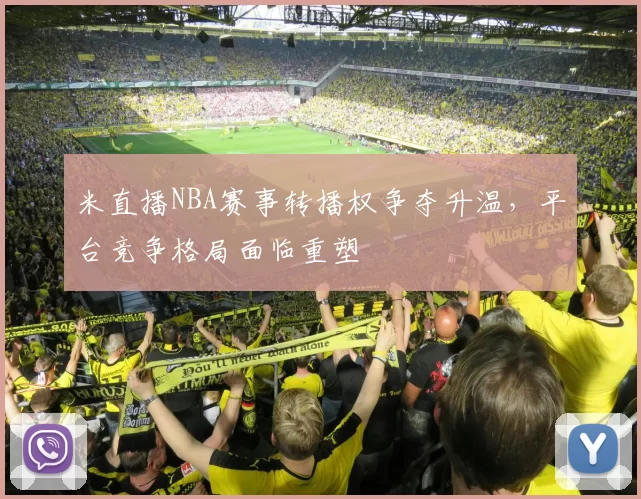米直播NBA赛事转播权争夺升温，平台竞争格局面临重塑