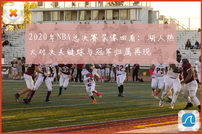 2020年NBA总决赛录像回看：湖人热火对决关键球与冠军归属再现