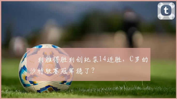 ​利雅得胜利创纪录14连胜，C罗的沙特联赛冠军稳了？