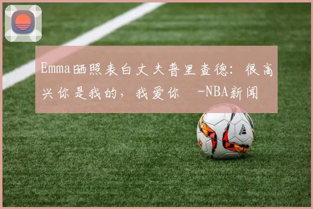 Emma晒照表白丈夫普里查德：很高兴你是我的，我爱你️-NBA新闻