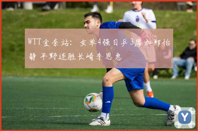 WTT金奈站：女单4强日乒3席加郑怡静 平野连胜长崎李恩惠