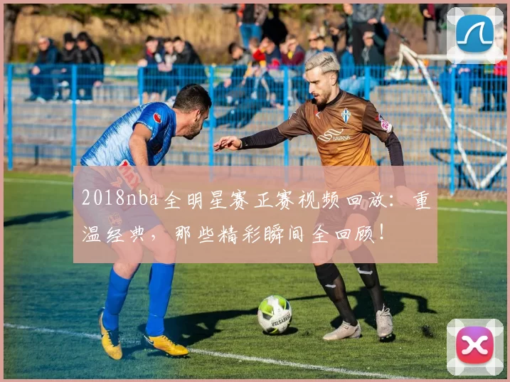 2018nba全明星赛正赛视频回放：重温经典，那些精彩瞬间全回顾！