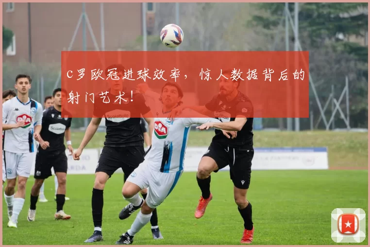 c罗欧冠进球效率，惊人数据背后的射门艺术！