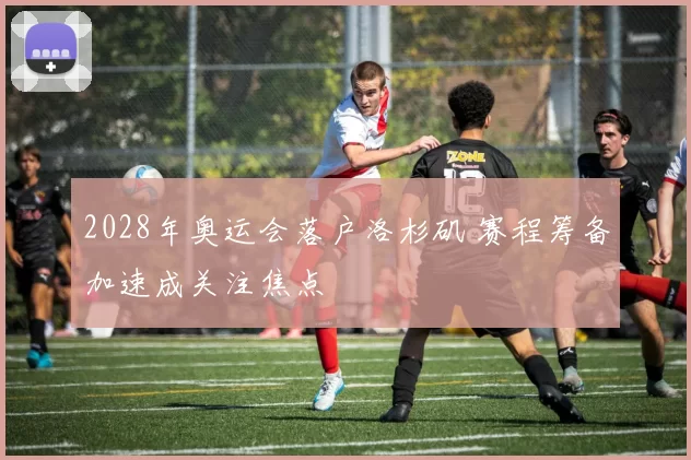 2028年奥运会落户洛杉矶 赛程筹备加速成关注焦点