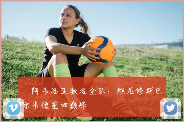 ​阿韦洛亚激活全队，维尼修斯巴尔韦德重回巅峰