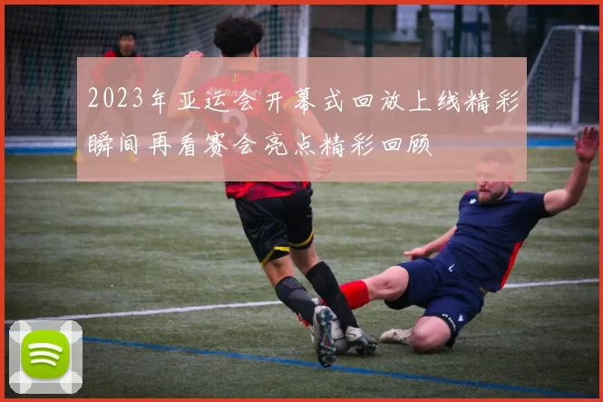 2023年亚运会开幕式回放上线精彩瞬间再看赛会亮点精彩回顾