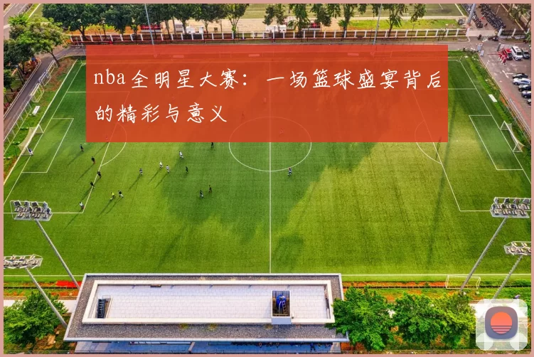 nba全明星大赛：一场篮球盛宴背后的精彩与意义